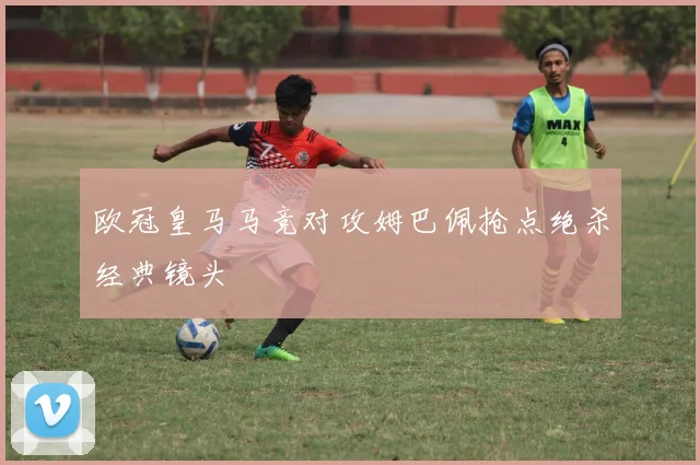 欧冠皇马马竞对攻姆巴佩抢点绝杀经典镜头