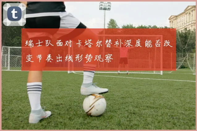 瑞士队面对卡塔尔替补深度能否改变节奏出线形势观察