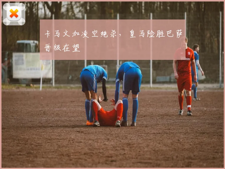 卡马文加凌空绝杀，皇马险胜巴萨晋级在望