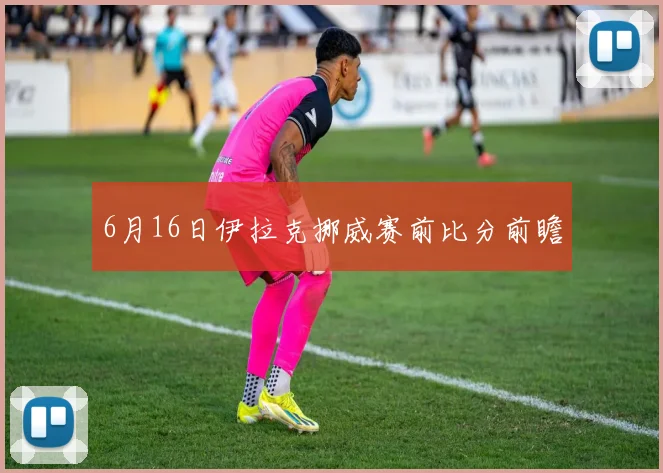 6月16日伊拉克挪威赛前比分前瞻