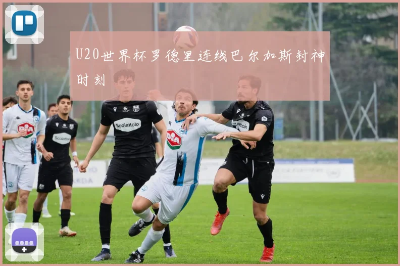 U20世界杯罗德里连线巴尔加斯封神时刻