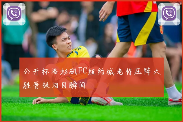 公开杯洛杉矶FC纽约城老将压阵大胜晋级泪目瞬间