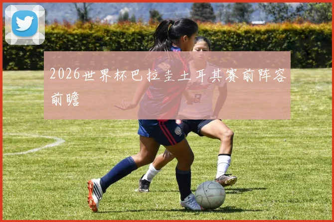2026世界杯巴拉圭土耳其赛前阵容前瞻