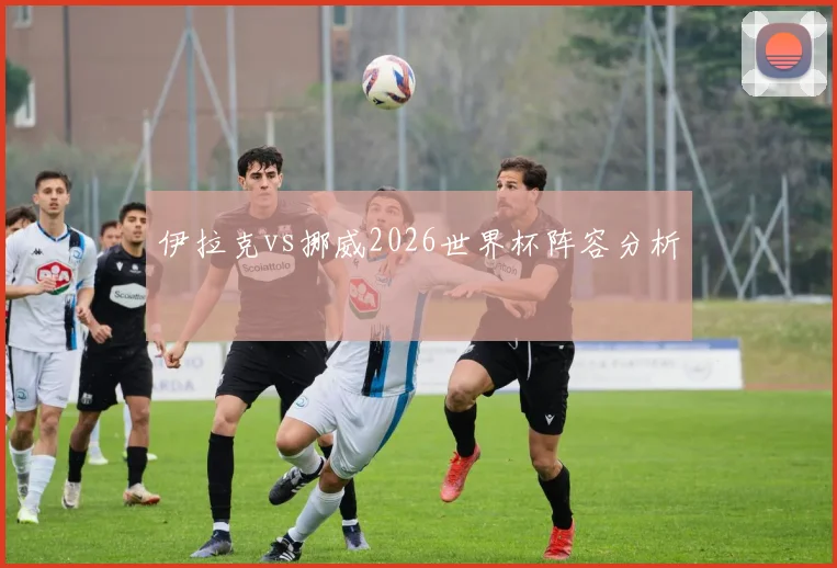 伊拉克vs挪威2026世界杯阵容分析