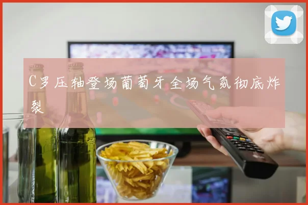 C罗压轴登场葡萄牙全场气氛彻底炸裂