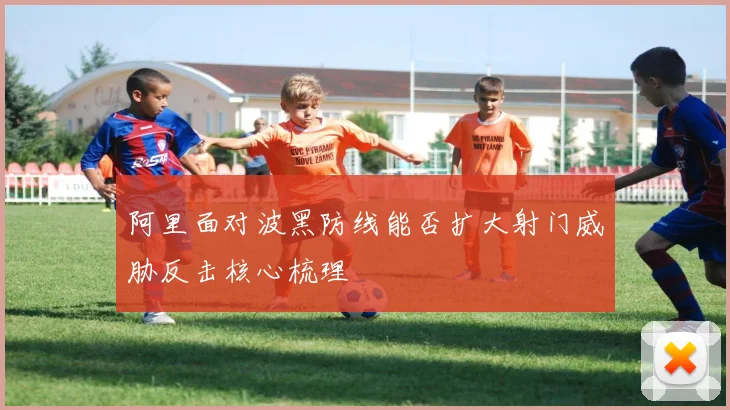 阿里面对波黑防线能否扩大射门威胁反击核心梳理