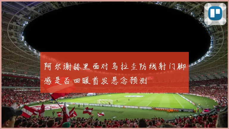 阿尔谢赫里面对乌拉圭防线射门脚感是否回暖首发悬念预测