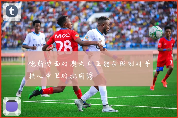 德斯特面对澳大利亚能否限制对手核心中卫对抗前瞻