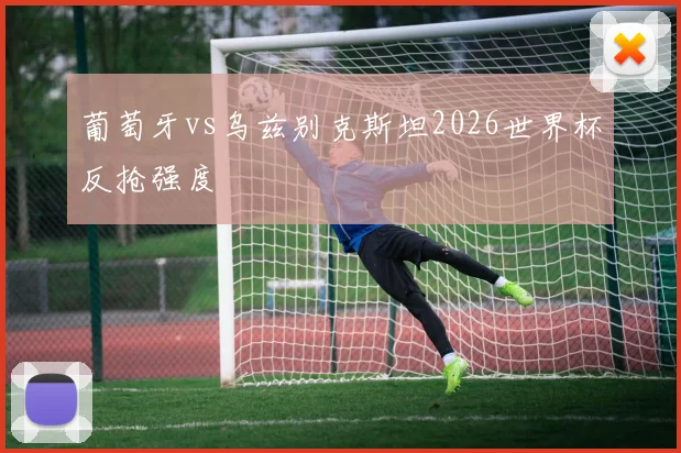 葡萄牙vs乌兹别克斯坦2026世界杯反抢强度