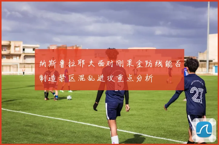 纳斯鲁拉耶夫面对刚果金防线能否制造禁区混乱进攻重点分析