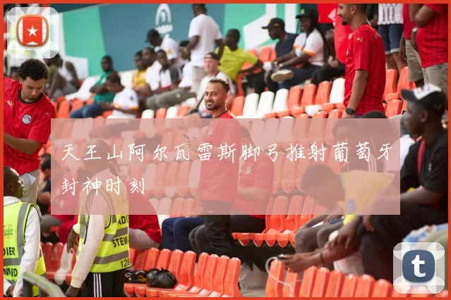 天王山阿尔瓦雷斯脚弓推射葡萄牙封神时刻