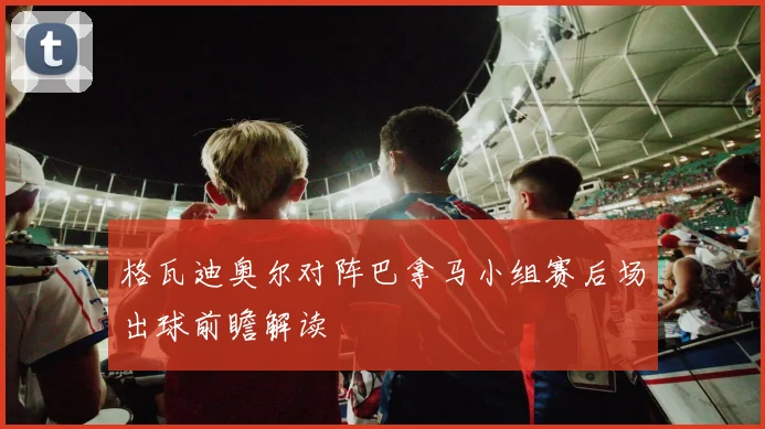 格瓦迪奥尔对阵巴拿马小组赛后场出球前瞻解读