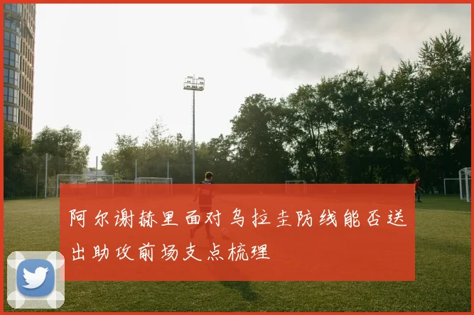 阿尔谢赫里面对乌拉圭防线能否送出助攻前场支点梳理