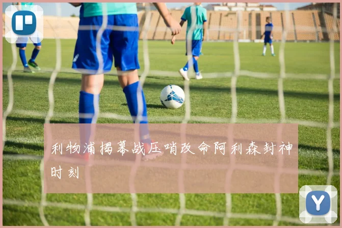 利物浦揭幕战压哨改命阿利森封神时刻