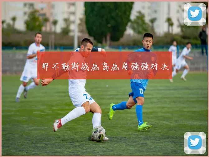 那不勒斯战鹿岛鹿角强强对决
