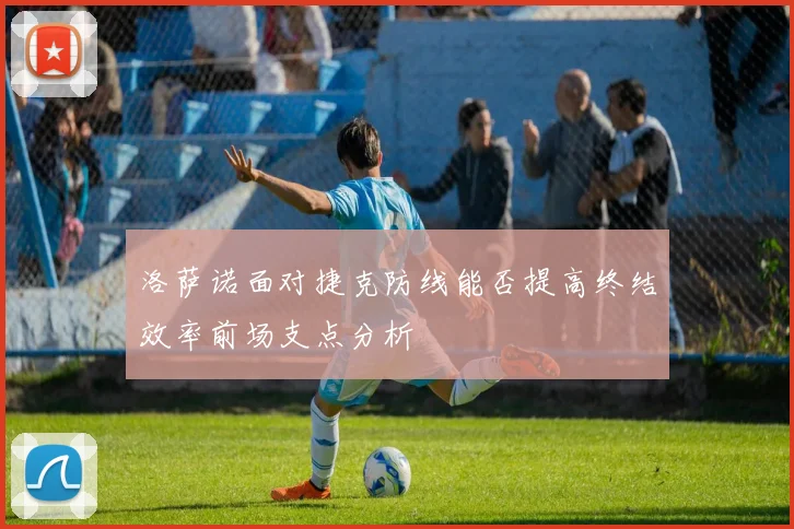 洛萨诺面对捷克防线能否提高终结效率前场支点分析